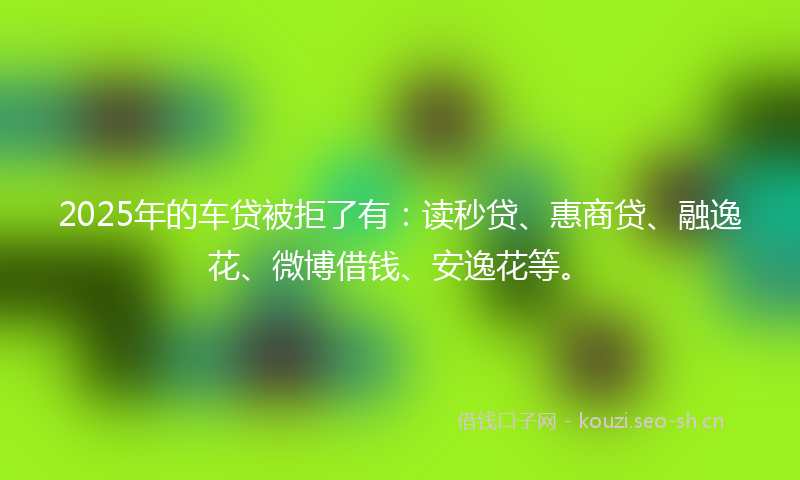2025年的车贷被拒了有：读秒贷、惠商贷、融逸花、微博借钱、安逸花等。