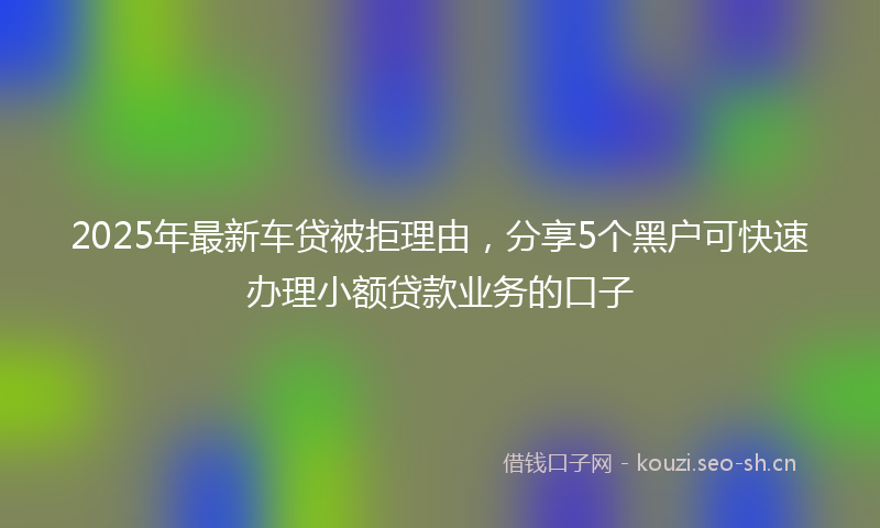 2025年最新车贷被拒理由，分享5个黑户可快速办理小额贷款业务的口子