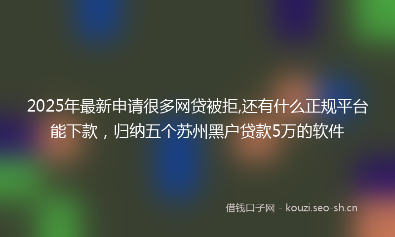2025年最新申请很多网贷被拒,还有什么正规平台能下款，归纳五个苏州黑户贷款5万的软件