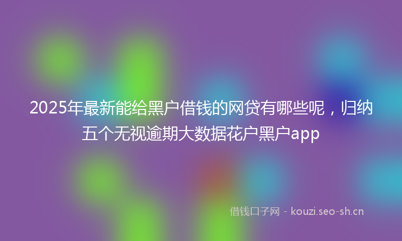2025年最新能给黑户借钱的网贷有哪些呢，归纳五个无视逾期大数据花户黑户app