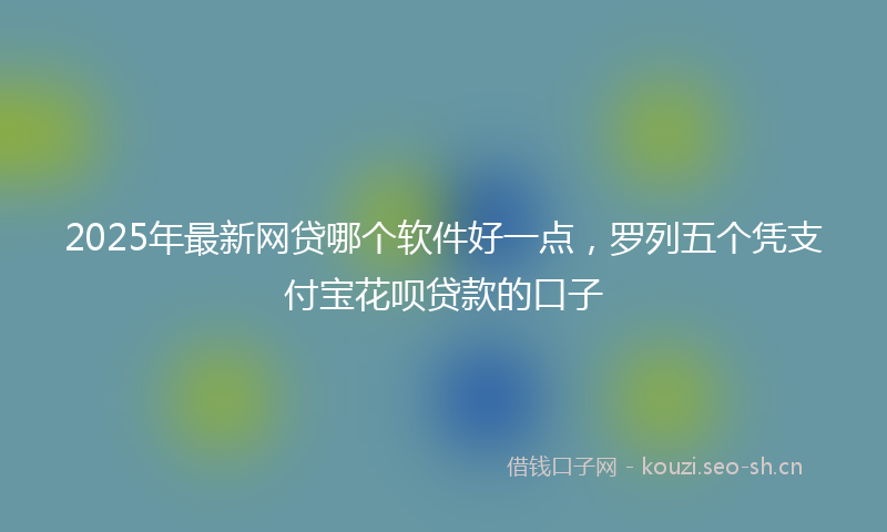 2025年最新网贷哪个软件好一点，罗列五个凭支付宝花呗贷款的口子