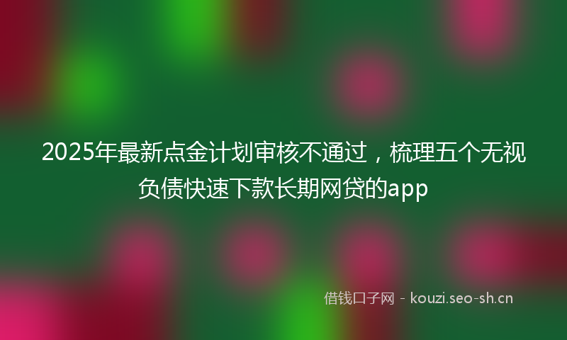 2025年最新点金计划审核不通过，梳理五个无视负债快速下款长期网贷的app