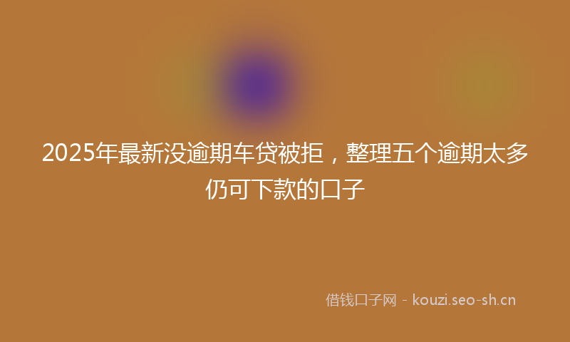 2025年最新没逾期车贷被拒，整理五个逾期太多仍可下款的口子