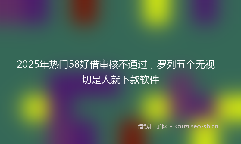 2025年热门58好借审核不通过，罗列五个无视一切是人就下款软件