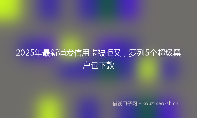 2025年最新浦发信用卡被拒又，罗列5个超级黑户包下款