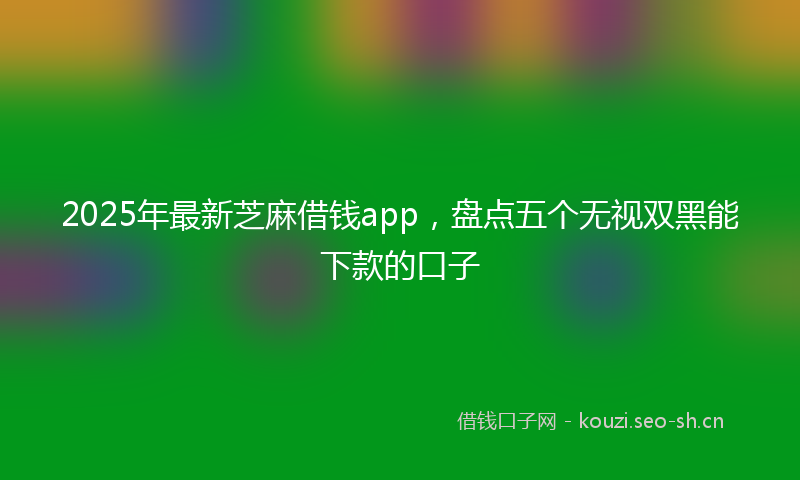 2025年最新芝麻借钱app，盘点五个无视双黑能下款的口子