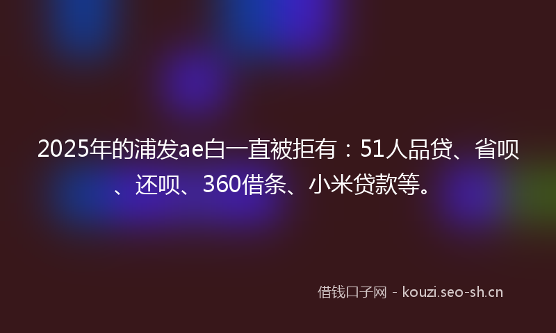 2025年的浦发ae白一直被拒有：51人品贷、省呗、还呗、360借条、小米贷款等。