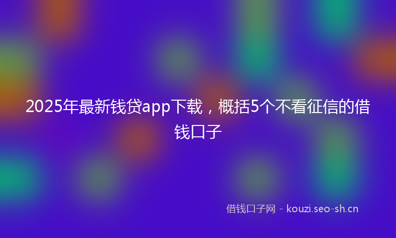 2025年最新钱贷app下载，概括5个不看征信的借钱口子