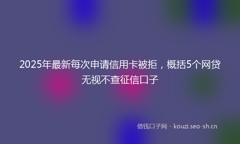 2025年最新每次申请信用卡被拒，概括5个网贷无视不查征信口子