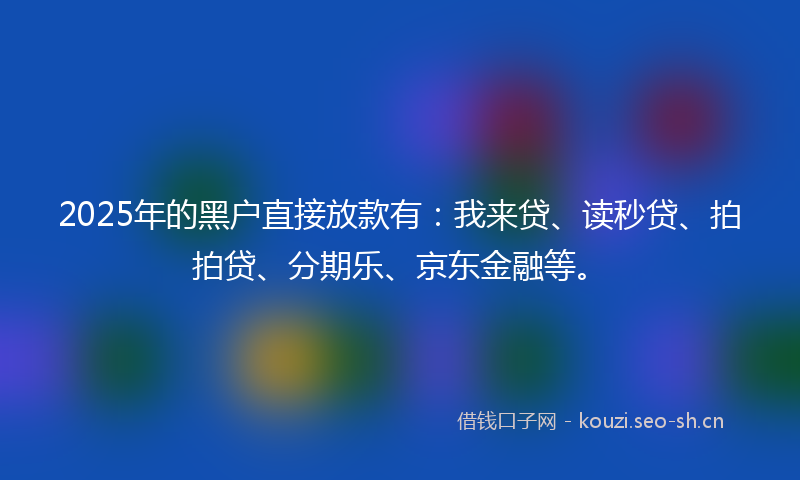 2025年的黑户直接放款有：我来贷、读秒贷、拍拍贷、分期乐、京东金融等。