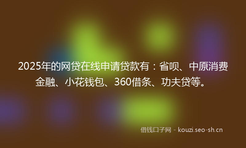 2025年的网贷在线申请贷款有：省呗、中原消费金融、小花钱包、360借条、功夫贷等。