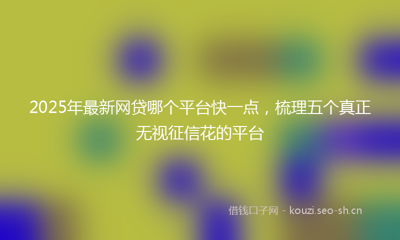 2025年最新网贷哪个平台快一点，梳理五个真正无视征信花的平台