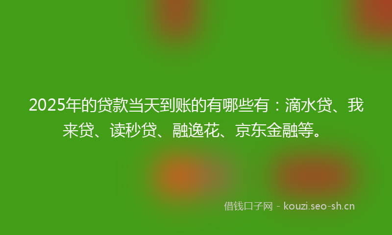 2025年的贷款当天到账的有哪些有：滴水贷、我来贷、读秒贷、融逸花、京东金融等。