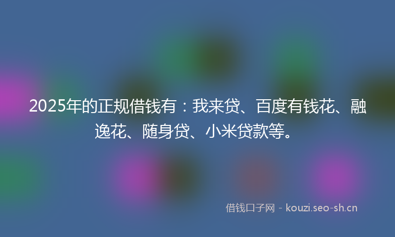 2025年的正规借钱有:我来贷、百度有钱花、融逸花、随身贷、小米贷款等。