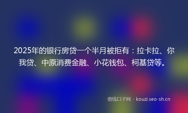 2025年的银行房贷一个半月被拒有：拉卡拉、你我贷、中原消费金融、小花钱包、柯基贷等。