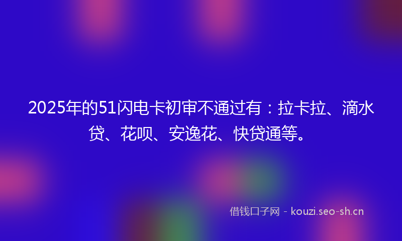 2025年的51闪电卡初审不通过有：拉卡拉、滴水贷、花呗、安逸花、快贷通等。