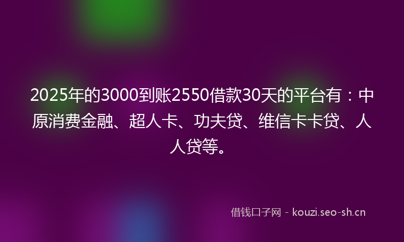 2025年的3000到账2550借款30天的平台有：中原消费金融、超人卡、功夫贷、维信卡卡贷、人人贷等。
