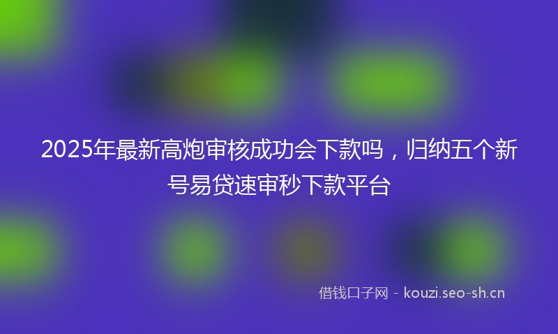 2025年最新高炮审核成功会下款吗，归纳五个新号易贷速审秒下款平台