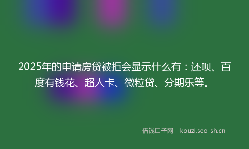 2025年的申请房贷被拒会显示什么有：还呗、百度有钱花、超人卡、微粒贷、分期乐等。