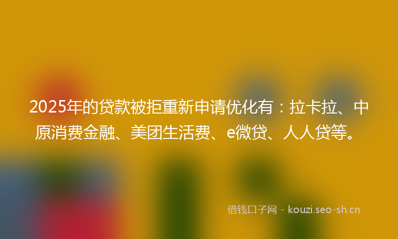 2025年的贷款被拒重新申请优化有：拉卡拉、中原消费金融、美团生活费、e微贷、人人贷等。