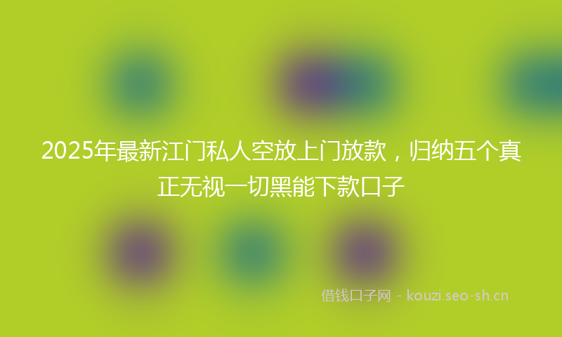 2025年最新江门私人空放上门放款，归纳五个真正无视一切黑能下款口子