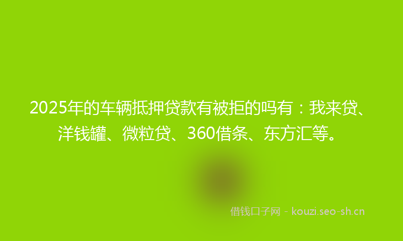 2025年的车辆抵押贷款有被拒的吗有：我来贷、洋钱罐、微粒贷、360借条、东方汇等。
