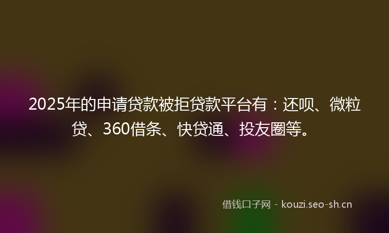 2025年的申请贷款被拒贷款平台有：还呗、微粒贷、360借条、快贷通、投友圈等。