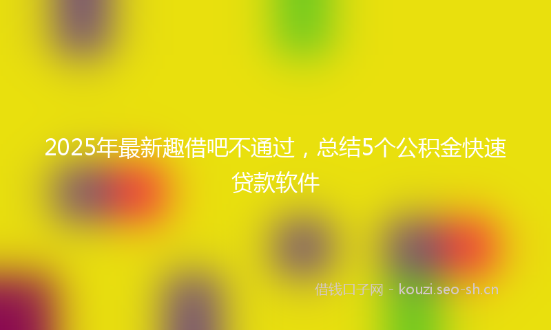 2025年最新趣借吧不通过，总结5个公积金快速贷款软件