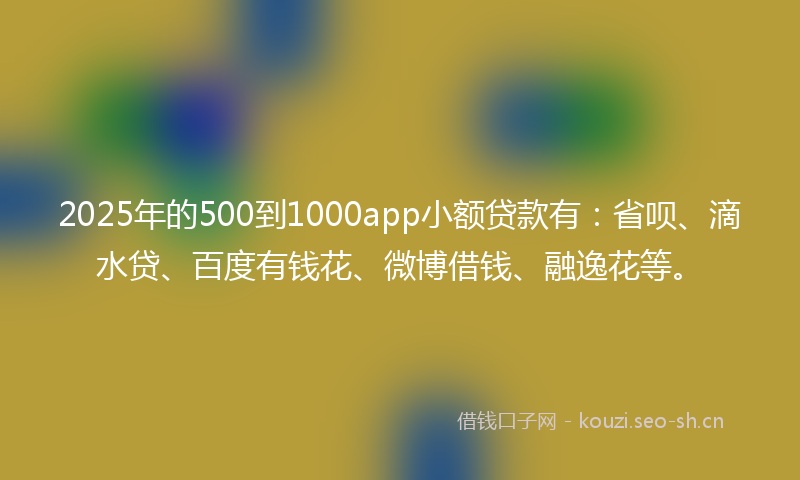 2025年的500到1000app小额贷款有：省呗、滴水贷、百度有钱花、微博借钱、融逸花等。