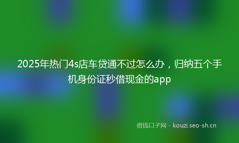 2025年热门4s店车贷通不过怎么办，归纳五个手机身份证秒借现金的app