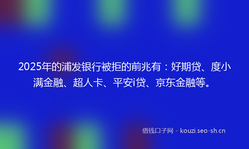 2025年的浦发银行被拒的前兆有：好期贷、度小满金融、超人卡、平安i贷、京东金融等。