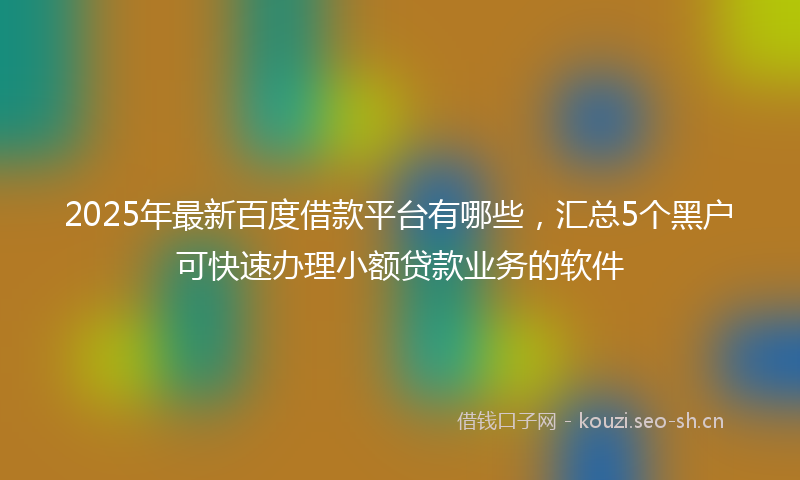 2025年最新百度借款平台有哪些，汇总5个黑户可快速办理小额贷款业务的软件