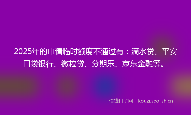2025年的申请临时额度不通过有：滴水贷、平安口袋银行、微粒贷、分期乐、京东金融等。