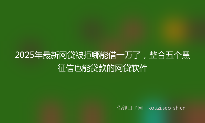 2025年最新网贷被拒哪能借一万了，整合五个黑征信也能贷款的网贷软件