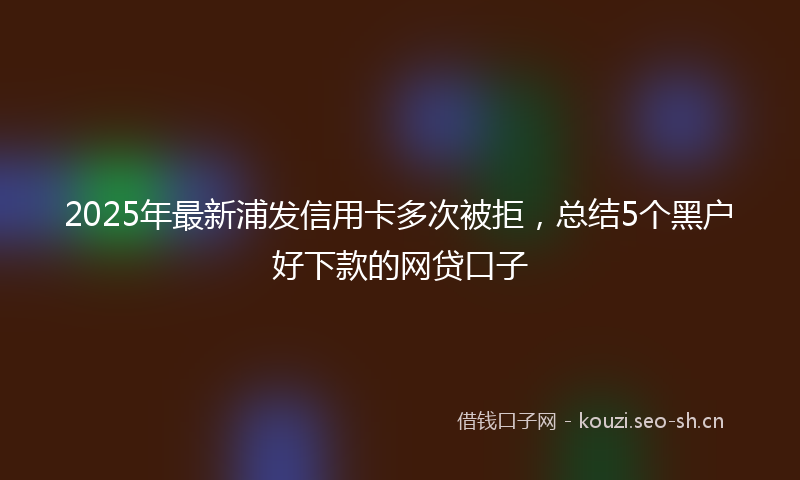 2025年最新浦发信用卡多次被拒，总结5个黑户好下款的网贷口子