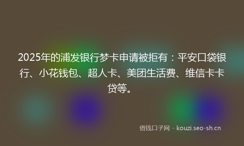 2025年的浦发银行梦卡申请被拒有：平安口袋银行、小花钱包、超人卡、美团生活费、维信卡卡贷等。
