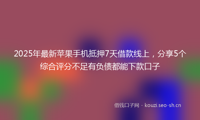 2025年最新苹果手机抵押7天借款线上，分享5个综合评分不足有负债都能下款口子