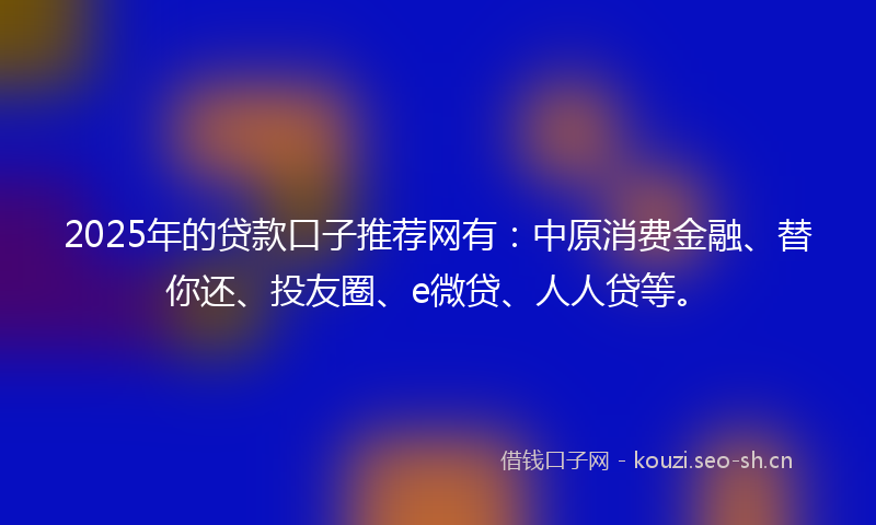 2025年的贷款口子推荐网有：中原消费金融、替你还、投友圈、e微贷、人人贷等。
