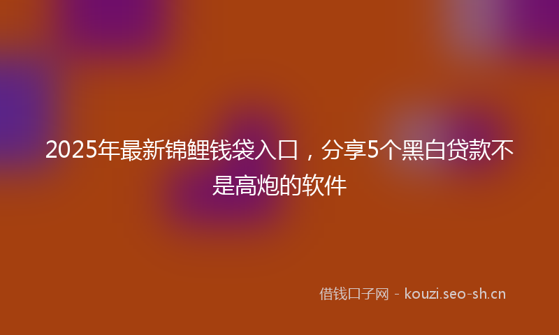 2025年最新锦鲤钱袋入口，分享5个黑白贷款不是高炮的软件