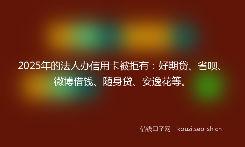 2025年的法人办信用卡被拒有:好期贷、省呗、微博借钱、随身贷、安逸花等。