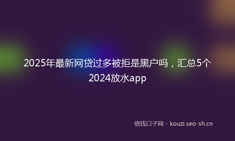 2025年最新网贷过多被拒是黑户吗，汇总5个2024放水app