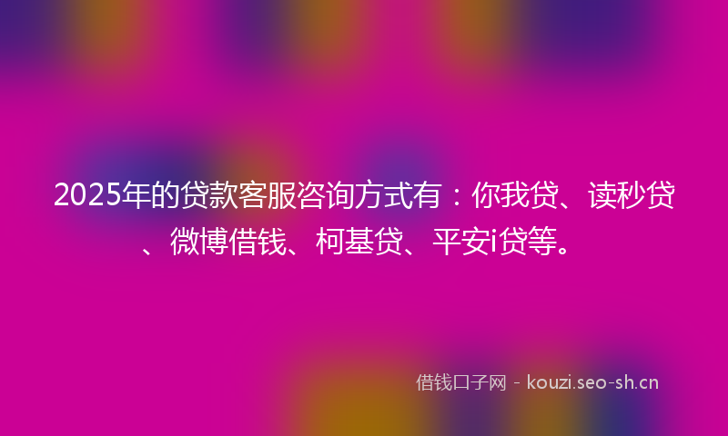 2025年的贷款客服咨询方式有：你我贷、读秒贷、微博借钱、柯基贷、平安i贷等。