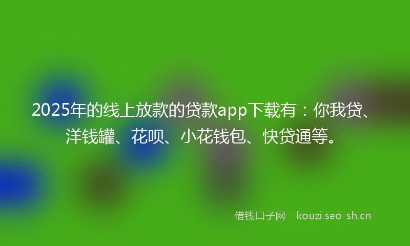 2025年的线上放款的贷款app下载有：你我贷、洋钱罐、花呗、小花钱包、快贷通等。