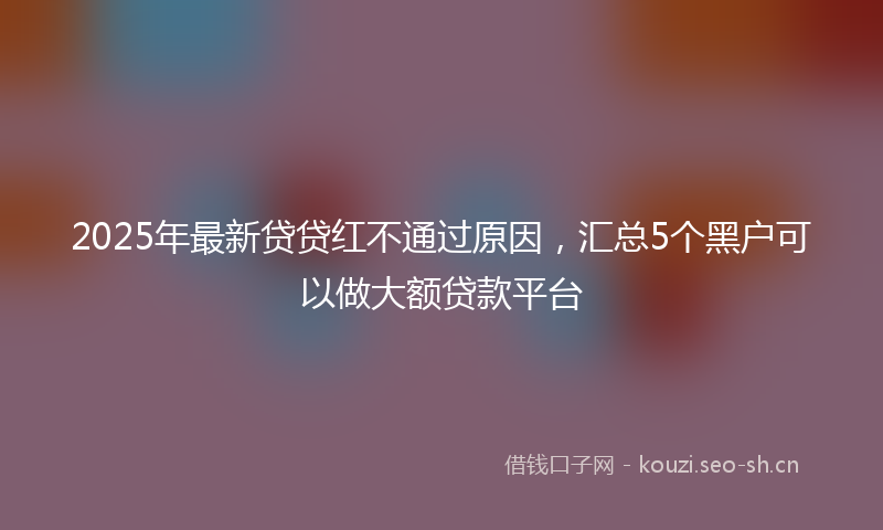 2025年最新贷贷红不通过原因，汇总5个黑户可以做大额贷款平台