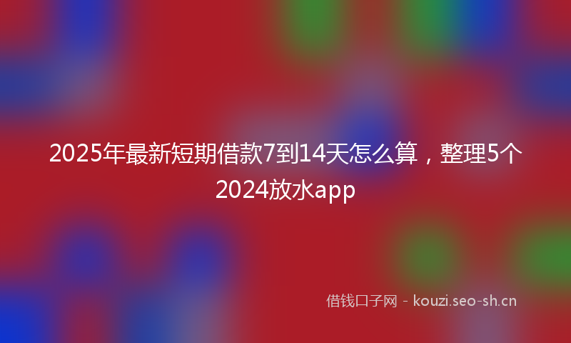2025年最新短期借款7到14天怎么算，整理5个2024放水app