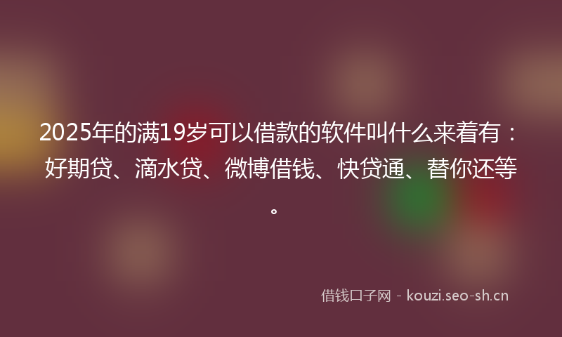 2025年的满19岁可以借款的软件叫什么来着有：好期贷、滴水贷、微博借钱、快贷通、替你还等。