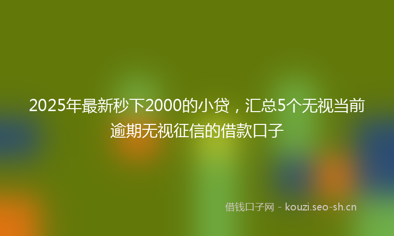2025年最新秒下2000的小贷，汇总5个无视当前逾期无视征信的借款口子