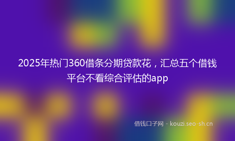 2025年热门360借条分期贷款花，汇总五个借钱平台不看综合评估的app