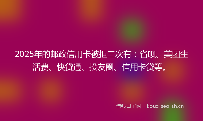 2025年的邮政信用卡被拒三次有：省呗、美团生活费、快贷通、投友圈、信用卡贷等。