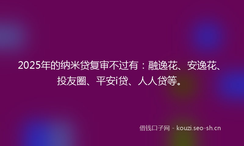 2025年的纳米贷复审不过有：融逸花、安逸花、投友圈、平安i贷、人人贷等。